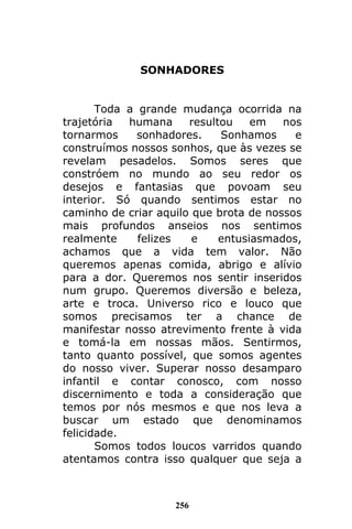 256
SONHADORES
Toda a grande mudança ocorrida na
trajetória humana resultou em nos
tornarmos sonhadores. Sonhamos e
construímos nossos sonhos, que às vezes se
revelam pesadelos. Somos seres que
constróem no mundo ao seu redor os
desejos e fantasias que povoam seu
interior. Só quando sentimos estar no
caminho de criar aquilo que brota de nossos
mais profundos anseios nos sentimos
realmente felizes e entusiasmados,
achamos que a vida tem valor. Não
queremos apenas comida, abrigo e alívio
para a dor. Queremos nos sentir inseridos
num grupo. Queremos diversão e beleza,
arte e troca. Universo rico e louco que
somos precisamos ter a chance de
manifestar nosso atrevimento frente à vida
e tomá-la em nossas mãos. Sentirmos,
tanto quanto possível, que somos agentes
do nosso viver. Superar nosso desamparo
infantil e contar conosco, com nosso
discernimento e toda a consideração que
temos por nós mesmos e que nos leva a
buscar um estado que denominamos
felicidade.
Somos todos loucos varridos quando
atentamos contra isso qualquer que seja a
 