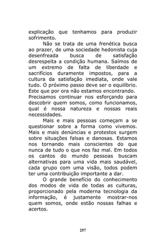 257
explicação que tenhamos para produzir
sofrimento.
Não se trata de uma frenética busca
ao prazer, de uma sociedade hedonista cuja
desenfreada busca de satisfação
desrespeita a condição humana. Saímos de
um extremo de falta de liberdade e
sacrifícios duramente impostos, para a
cultura da satisfação imediata, onde vale
tudo. O próximo passo deve ser o equilíbrio.
Este que por ora não estamos encontrando.
Precisamos continuar nos esforçando para
descobrir quem somos, como funcionamos,
qual é nossa natureza e nossas reais
necessidades.
Mais e mais pessoas começam a se
questionar sobre a forma como vivemos.
Mais e mais denúncias e protestos surgem
sobre situações falsas e danosas. Estamos
nos tornando mais conscientes do que
nunca de tudo o que nos faz mal. Em todos
os cantos do mundo pessoas buscam
alternativas para uma vida mais saudável,
cada grupo com uma visão, todos podem
ter uma contribuição importante a dar.
O grande benefício do conhecimento
dos modos de vida de todas as culturas,
proporcionado pela moderna tecnologia da
informação, é justamente mostrar-nos
quem somos, onde estão nossas falhas e
acertos.
 