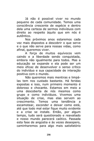 258
Já não é possível viver no mundo
pequeno de cada comunidade. Temos uma
consciência crescente de espécie e dentro
dela uma certeza de sermos indivíduos com
direito ao respeito àquilo que em nós é
autêntico.
Nos próximos anos estaremos cada
vez mais dispostos a descobrir o que serve
e o que não serve para nossas vidas, como
afinal, queremos viver.
A força de muitos equívocos vem
caindo e a liberdade sendo conquistada,
embora não igualmente para todos. Mas a
educação se expande e ela pode ser um
meio eficaz de desenvolver o senso crítico
do indivíduo e sua capacidade de interação
positiva com o mundo.
Não queremos mais mentiras e limpá-
las tem nos custado bastante. Há feridas
expostas e isso, num primeiro momento é
doloroso e chocante. Estamos em meio a
uma descoberta de nós mesmos como
grupo e como indivíduos. Vivemos uma
situação de crise, mas elas servem ao
crescimento. Temos uma tendência a
escamotear, esconder e deixar como está,
até que todo mal estar fique muito evidente
e a crise se instale. Então, por algum
tempo, tudo será questionado e reavaliado
e nosso mundo parecerá caótico. Passada
esta fase de angústia e às vezes desespero,
caminharemos para algo mais satisfatório
 