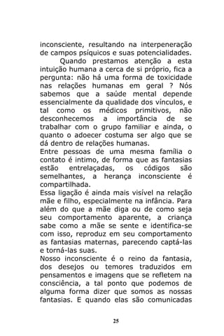 25
inconsciente, resultando na interpeneração
de campos psíquicos e suas potencialidades.
Quando prestamos atenção a esta
intuição humana a cerca de si próprio, fica a
pergunta: não há uma forma de toxicidade
nas relações humanas em geral ? Nós
sabemos que a saúde mental depende
essencialmente da qualidade dos vínculos, e
tal como os médicos primitivos, não
desconhecemos a importância de se
trabalhar com o grupo familiar e ainda, o
quanto o adoecer costuma ser algo que se
dá dentro de relações humanas.
Entre pessoas de uma mesma família o
contato é intimo, de forma que as fantasias
estão entrelaçadas, os códigos são
semelhantes, a herança inconsciente é
compartilhada.
Essa ligação é ainda mais visível na relação
mãe e filho, especialmente na infância. Para
além do que a mãe diga ou de como seja
seu comportamento aparente, a criança
sabe como a mãe se sente e identifica-se
com isso, reproduz em seu comportamento
as fantasias maternas, parecendo captá-las
e torná-las suas.
Nosso inconsciente é o reino da fantasia,
dos desejos ou temores traduzidos em
pensamentos e imagens que se refletem na
consciência, a tal ponto que podemos de
alguma forma dizer que somos as nossas
fantasias. E quando elas são comunicadas
 