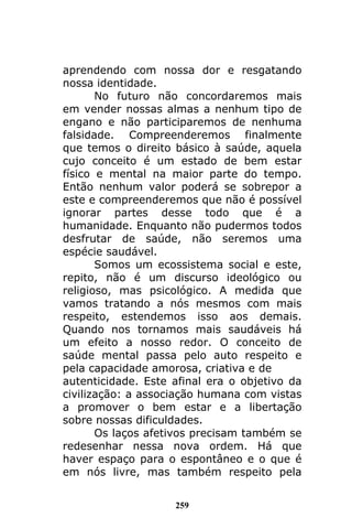 259
aprendendo com nossa dor e resgatando
nossa identidade.
No futuro não concordaremos mais
em vender nossas almas a nenhum tipo de
engano e não participaremos de nenhuma
falsidade. Compreenderemos finalmente
que temos o direito básico à saúde, aquela
cujo conceito é um estado de bem estar
físico e mental na maior parte do tempo.
Então nenhum valor poderá se sobrepor a
este e compreenderemos que não é possível
ignorar partes desse todo que é a
humanidade. Enquanto não pudermos todos
desfrutar de saúde, não seremos uma
espécie saudável.
Somos um ecossistema social e este,
repito, não é um discurso ideológico ou
religioso, mas psicológico. A medida que
vamos tratando a nós mesmos com mais
respeito, estendemos isso aos demais.
Quando nos tornamos mais saudáveis há
um efeito a nosso redor. O conceito de
saúde mental passa pelo auto respeito e
pela capacidade amorosa, criativa e de
autenticidade. Este afinal era o objetivo da
civilização: a associação humana com vistas
a promover o bem estar e a libertação
sobre nossas dificuldades.
Os laços afetivos precisam também se
redesenhar nessa nova ordem. Há que
haver espaço para o espontâneo e o que é
em nós livre, mas também respeito pela
 