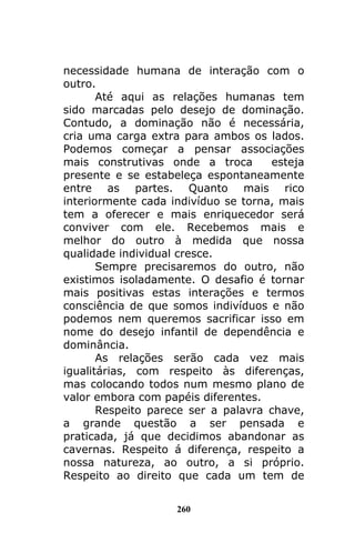 260
necessidade humana de interação com o
outro.
Até aqui as relações humanas tem
sido marcadas pelo desejo de dominação.
Contudo, a dominação não é necessária,
cria uma carga extra para ambos os lados.
Podemos começar a pensar associações
mais construtivas onde a troca esteja
presente e se estabeleça espontaneamente
entre as partes. Quanto mais rico
interiormente cada indivíduo se torna, mais
tem a oferecer e mais enriquecedor será
conviver com ele. Recebemos mais e
melhor do outro à medida que nossa
qualidade individual cresce.
Sempre precisaremos do outro, não
existimos isoladamente. O desafio é tornar
mais positivas estas interações e termos
consciência de que somos indivíduos e não
podemos nem queremos sacrificar isso em
nome do desejo infantil de dependência e
dominância.
As relações serão cada vez mais
igualitárias, com respeito às diferenças,
mas colocando todos num mesmo plano de
valor embora com papéis diferentes.
Respeito parece ser a palavra chave,
a grande questão a ser pensada e
praticada, já que decidimos abandonar as
cavernas. Respeito á diferença, respeito a
nossa natureza, ao outro, a si próprio.
Respeito ao direito que cada um tem de
 