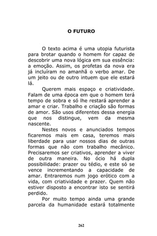 262
O FUTURO
O texto acima é uma utopia futurista
para brotar quando o homem for capaz de
descobrir uma nova lógica em sua essência:
a emoção. Assim, os profetas da nova era
já incluíram no amanhã o verbo amar. De
um jeito ou de outro intuem que ele estará
lá.
Querem mais espaço e criatividade.
Falam de uma época em que o homem terá
tempo de sobra e só lhe restará aprender a
amar e criar. Trabalho e criação são formas
de amor. São usos diferentes dessa energia
que nos distingue, vem da mesma
nascente.
Nestes novos e anunciados tempos
ficaremos mais em casa, teremos mais
liberdade para usar nossos dias de outras
formas que não com trabalho mecânico.
Precisaremos ser criativos, aprender a viver
de outra maneira. No ócio há dupla
possibilidade: prazer ou tédio, e este só se
vence incrementando a capacidade de
amar. Entraremos num jogo erótico com a
vida, com criatividade e prazer. Quem não
estiver disposto a encontrar isto se sentirá
perdido.
Por muito tempo ainda uma grande
parcela da humanidade estará totalmente
 