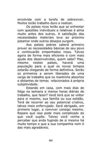 263
envolvida com a tarefa de sobreviver.
Muitos terão trabalho duro a realizar.
Os países ricos terão que se enfrentar
com questões individuais e relativas à alma
muito antes dos outros. A satisfação das
necessidades materiais leva ao próximo
patamar onde outros desejos surgem.
Aos países pobres caberá primeiro
prover as necessidades básicas de seu povo
e continuarão empenhados nisso. Talvez
agora de forma mais eficiente e com mais
ajuda dos desenvolvidos, quem sabe? Mas,
mesmo nestes países, haverá uma
população para a qual os novos tempos
estarão chegando de forma definitiva. Serão
os primeiros a serem liberados de uma
carga de trabalho que os mantinha absortos
e distantes de temas relacionados à própria
subjetividade.
Estando em casa, com mais dias de
folga na semana e menos horas diárias de
trabalho, que fazer? Você terá que se voltar
para si mesmo, sua família ou sua solidão.
Terá de recorrer ao seu potencial criativo,
talvez meio enferrujado. Será obrigado, em
primeiro lugar, a conviver consigo mesmo.
Repare que isso pode mais complicado do
que você supõe. Talvez você venha a
perceber que anda fugindo de si mesmo há
muito tempo e que a sua companhia nem é
das mais agradáveis.
 
