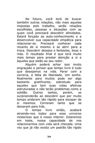 264
No futuro, você terá de buscar
também outras relações, não mais aquelas
impostas pelo trabalho, serão relações
escolhidas, pessoas e situações com as
quais você precisará descobrir afinidades.
Estará forçado ao auto-conhecimento e a
desenvolver sua capacidade empática para
relacionar-se. Precisará conhecer cada
recanto de si mesmo e se abrir para a
troca. Descobrir desejos e fantasias, boas e
más. O resultado final é que terá muito
mais tempo para prestar atenção a si e
àqueles que estão ao seu redor.
Alguém poderá achar isso muito
engraçado e pensar que tempo livre é tudo
que desejamos na vida. Parar com a
correria, a falta de liberdade. Um sonho.
Realmente para muitos pode ser algo
bastante gratificante, sobretudo para
aqueles que tem suas vidas afetivas
estruturadas e não terão problemas como a
solidão. Outros tantos, porém, se
surpreenderão ao descobrir que por muito
tempo andaram tão rápido para escapar de
si mesmos. Correram tanto que se
deixaram para trás.
O tempo livre então, acabará
atraindo-nos todos para esse universo
misterioso que é nosso interior. Estaremos
em teste, nossa capacidade de nos
relacionarmos com vida será checada. Uma
vez que já não exista um padrão tão rígido
 