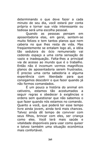 265
determinando o que deve fazer a cada
minuto de seu dia, você estará por conta
própria e tornar sua vida interessante ou
tediosa será uma escolha pessoal.
Quando as pessoas pensam em
aposentadoria elas, em geral, sentem-se
muito felizes e tem tantos planos que nem
caberia no que lhes resta de vida. Mas
freqüentemente se entalam logo ali, a idéia
tão sedutora do ócio remunerado vai
cedendo espaço a uma certa sensação de
vazio e inadequação. Falta-lhes a principal
via de acesso ao mundo que é o trabalho.
Então não é incomum vermos magníficos
planos de aposentadoria serem frustrados.
É preciso uma certa sabedoria e alguma
experiência com liberdade para que
consigamos descobrir o que fazer quando já
não formos comandados.
É um pouco a história do animal em
cativeiro, estamos tão acostumados a
seguir regras e obedecer à exigências e
ordens sem questionar que não sabemos o
que fazer quando nós estamos no comando.
Quanto a você, que poderá ter esse tempo
livre ainda jovem, ainda terá mais chances.
Talvez ainda dê tempo de conviver com
seus filhos, brincar com eles, ser criança
como eles. Você terá mais saúde e
vitalidade disponíveis para usar como quiser
e talvez também uma situação econômica
mais confortável.
 