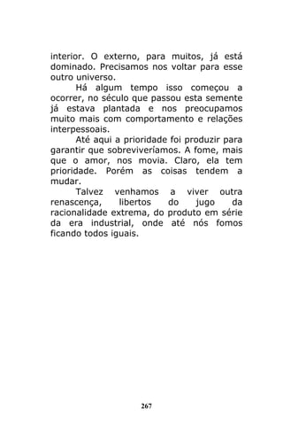 267
interior. O externo, para muitos, já está
dominado. Precisamos nos voltar para esse
outro universo.
Há algum tempo isso começou a
ocorrer, no século que passou esta semente
já estava plantada e nos preocupamos
muito mais com comportamento e relações
interpessoais.
Até aqui a prioridade foi produzir para
garantir que sobreviveríamos. A fome, mais
que o amor, nos movia. Claro, ela tem
prioridade. Porém as coisas tendem a
mudar.
Talvez venhamos a viver outra
renascença, libertos do jugo da
racionalidade extrema, do produto em série
da era industrial, onde até nós fomos
ficando todos iguais.
 