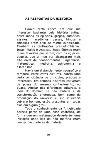 268
AS RESPOSTAS DA HISTÓRIA
Houve certa época em que me
interessei bastante pela história antiga,
deste modo os egípcios, gregos, sumérios,
assírios, macedônios, persas, hindus e
chineses eram alvo de minha curiosidade.
Também as civilizações pré-colombianas,
Incas, Maias e Astecas. Estes últimos eram
meus favoritos por serem, com os egípcios,
aqueles que a meu ver alcançaram mais
alto nível de conhecimentos. Engenharia,
matemática, medicina, astronomia e
esoterismo.
Havia um distanciamento geográfico e
temporal entre estas culturas, porém uma
certa coincidência de princípios, práticas e
interesses. Em tempos distintos estiveram
de posse do mesmo conhecimento, ou
quase. Apesar das diferenças culturais, a
idéia do domínio da não matéria e da
transformação energética, bem como da
ordenação do universo e sua influência
sobre o homem, estão presentes em todas
elas em algum grau.
Todo o conhecimento da Antigüidade
parecia partir de uma base esotérica, de
forma que um matemático deveria ter uma
iniciação onde leis da não matéria eram
conhecidas junto às da matéria.
 