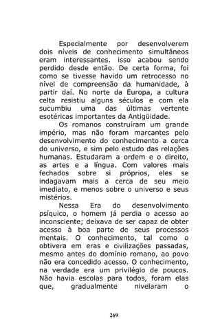 269
Especialmente por desenvolverem
dois níveis de conhecimento simultâneos
eram interessantes. isso acabou sendo
perdido desde então. De certa forma, foi
como se tivesse havido um retrocesso no
nível de compreensão da humanidade, à
partir daí. No norte da Europa, a cultura
celta resistiu alguns séculos e com ela
sucumbiu uma das últimas vertente
esotéricas importantes da Antigüidade.
Os romanos construíram um grande
império, mas não foram marcantes pelo
desenvolvimento do conhecimento a cerca
do universo, e sim pelo estudo das relações
humanas. Estudaram a ordem e o direito,
as artes e a língua. Com valores mais
fechados sobre si próprios, eles se
indagavam mais a cerca de seu meio
imediato, e menos sobre o universo e seus
mistérios.
Nessa Era do desenvolvimento
psíquico, o homem já perdia o acesso ao
inconsciente; deixava de ser capaz de obter
acesso à boa parte de seus processos
mentais. O conhecimento, tal como o
obtivera em eras e civilizações passadas,
mesmo antes do domínio romano, ao povo
não era concedido acesso. O conhecimento,
na verdade era um privilégio de poucos.
Não havia escolas para todos, foram elas
que, gradualmente nivelaram o
 