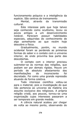 270
funcionamento psíquico e a inteligência da
espécie. São centros de treinamento
Mental, através da transmissão
cultural.
Este interesse pelo que hoje talvez
seja conhecido como ocultismo, levou os
povos antigos a um desenvolvimento
notável. Pareciam possuir habilidades
especiais, adquiridas do conhecimento de
algo semelhante ao que recém hoje
descobre a física.
Gradualmente, porém, no mundo
ocidental foram se perdendo as primeiras
formas do saber e o contato com o universo
interior, de onde provinha boa parte das
descobertas.
O contato com o interior precisou
submeter-se às normas das religiões, que
podiam ser por demais rígidas. Houve um
período de absoluto afastamento das
manifestações do inconsciente foi
decretado. Foi como uma grande repressão
atuando de forma coletiva.
Todo interesse científico voltou-se
para o material, pois a investigação do que
não pertencia ao universo da matéria era
assunto exclusivo dos religiosos. A própria
religião cristã, aos poucos, tornou-se uma
organização cujos interesses passaram a
ser temporais em grande medida.
A ciência natural acabou por chegar
de volta ao mesmo ponto, observando do
 