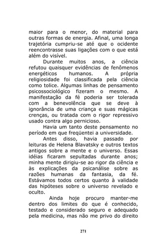 271
maior para o menor, do material para
outras formas de energia. Afinal, uma longa
trajetória cumpriu-se até que o ocidente
reencontrasse suas ligações com o que está
além do visível.
Durante muitos anos, a ciência
refutou quaisquer evidências de fenômenos
energéticos humanos. A própria
religiosidade foi classificada pela ciência
como tolice. Algumas linhas de pensamento
psicossociológico fizeram o mesmo. A
manifestação da fé poderia ser tolerada
com a benevolência que se deve à
ignorância de uma criança e suas mágicas
crenças, ou tratada com o rigor repressivo
usado contra algo pernicioso.
Havia um tanto deste pensamento no
período em que freqüentei a universidade.
Antes disso, havia passado por
leituras de Helena Blavatsky e outros textos
antigos sobre a mente e o universo. Essas
idéias ficaram sepultadas durante anos;
minha mente dirigiu-se ao rigor da ciência e
às explicações da psicanálise sobre as
razões humanas da fantasia, da fé.
Estávamos todos certos quanto à validade
das hipóteses sobre o universo revelado e
oculto.
Ainda hoje procuro manter-me
dentro dos limites do que é conhecido,
testado e considerado seguro e adequado
pela medicina, mas não me privo do direito
 