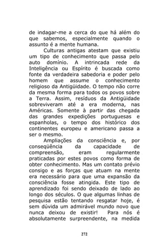 272
de indagar-me a cerca do que há além do
que sabemos, especialmente quando o
assunto é a mente humana.
Culturas antigas atestam que existiu
um tipo de conhecimento que passa pelo
auto domínio. A intrincada rede da
Inteligência ou Espírito é buscada como
fonte da verdadeira sabedoria e poder pelo
homem que assume o conhecimento
religioso da Antigüidade. O tempo não corre
da mesma forma para todos os povos sobre
a Terra. Assim, resíduos da Antigüidade
sobreviveram até a era moderna, nas
Américas. Somente à partir das chegada
das grandes expedições portuguesas e
espanholas, o tempo dos histórico dos
continentes europeu e americano passa a
ser o mesmo.
Ampliações da consciência e, por
conseqüência da capacidade de
compreensão, eram regularmente
praticadas por estes povos como forma de
obter conhecimento. Mas um contato prévio
consigo e as forças que atuam na mente
era necessário para que uma expansão da
consciência fosse atingida. Este tipo de
aprendizado foi sendo deixado de lado ao
longo dos séculos. O que algumas linhas de
pesquisa estão tentando resgatar hoje, é
sem dúvida um admirável mundo novo que
nunca deixou de existir! Para nós é
absolutamente surpreendente, na medida
 