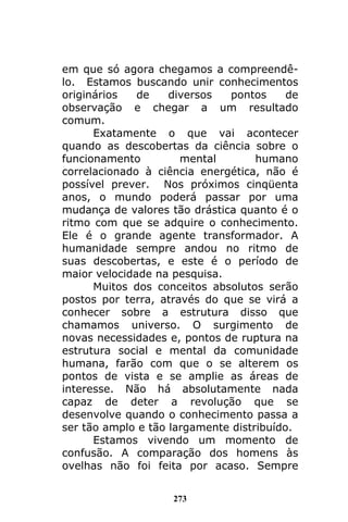 273
em que só agora chegamos a compreendê-
lo. Estamos buscando unir conhecimentos
originários de diversos pontos de
observação e chegar a um resultado
comum.
Exatamente o que vai acontecer
quando as descobertas da ciência sobre o
funcionamento mental humano
correlacionado à ciência energética, não é
possível prever. Nos próximos cinqüenta
anos, o mundo poderá passar por uma
mudança de valores tão drástica quanto é o
ritmo com que se adquire o conhecimento.
Ele é o grande agente transformador. A
humanidade sempre andou no ritmo de
suas descobertas, e este é o período de
maior velocidade na pesquisa.
Muitos dos conceitos absolutos serão
postos por terra, através do que se virá a
conhecer sobre a estrutura disso que
chamamos universo. O surgimento de
novas necessidades e, pontos de ruptura na
estrutura social e mental da comunidade
humana, farão com que o se alterem os
pontos de vista e se amplie as áreas de
interesse. Não há absolutamente nada
capaz de deter a revolução que se
desenvolve quando o conhecimento passa a
ser tão amplo e tão largamente distribuído.
Estamos vivendo um momento de
confusão. A comparação dos homens às
ovelhas não foi feita por acaso. Sempre
 