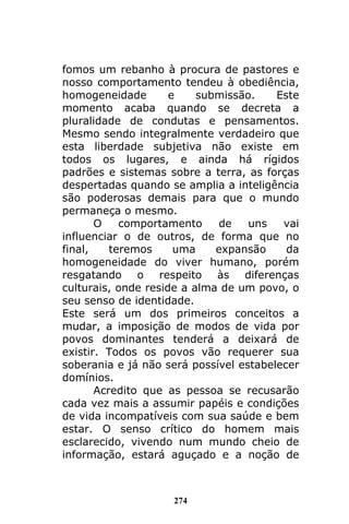 274
fomos um rebanho à procura de pastores e
nosso comportamento tendeu à obediência,
homogeneidade e submissão. Este
momento acaba quando se decreta a
pluralidade de condutas e pensamentos.
Mesmo sendo integralmente verdadeiro que
esta liberdade subjetiva não existe em
todos os lugares, e ainda há rígidos
padrões e sistemas sobre a terra, as forças
despertadas quando se amplia a inteligência
são poderosas demais para que o mundo
permaneça o mesmo.
O comportamento de uns vai
influenciar o de outros, de forma que no
final, teremos uma expansão da
homogeneidade do viver humano, porém
resgatando o respeito às diferenças
culturais, onde reside a alma de um povo, o
seu senso de identidade.
Este será um dos primeiros conceitos a
mudar, a imposição de modos de vida por
povos dominantes tenderá a deixará de
existir. Todos os povos vão requerer sua
soberania e já não será possível estabelecer
domínios.
Acredito que as pessoa se recusarão
cada vez mais a assumir papéis e condições
de vida incompatíveis com sua saúde e bem
estar. O senso crítico do homem mais
esclarecido, vivendo num mundo cheio de
informação, estará aguçado e a noção de
 
