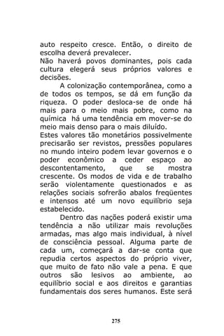 275
auto respeito cresce. Então, o direito de
escolha deverá prevalecer.
Não haverá povos dominantes, pois cada
cultura elegerá seus próprios valores e
decisões.
A colonização contemporânea, como a
de todos os tempos, se dá em função da
riqueza. O poder desloca-se de onde há
mais para o meio mais pobre, como na
química há uma tendência em mover-se do
meio mais denso para o mais diluído.
Estes valores tão monetários possivelmente
precisarão ser revistos, pressões populares
no mundo inteiro podem levar governos e o
poder econômico a ceder espaço ao
descontentamento, que se mostra
crescente. Os modos de vida e de trabalho
serão violentamente questionados e as
relações sociais sofrerão abalos freqüentes
e intensos até um novo equilíbrio seja
estabelecido.
Dentro das nações poderá existir uma
tendência a não utilizar mais revoluções
armadas, mas algo mais individual, à nível
de consciência pessoal. Alguma parte de
cada um, começará a dar-se conta que
repudia certos aspectos do próprio viver,
que muito de fato não vale a pena. E que
outros são lesivos ao ambiente, ao
equilíbrio social e aos direitos e garantias
fundamentais dos seres humanos. Este será
 