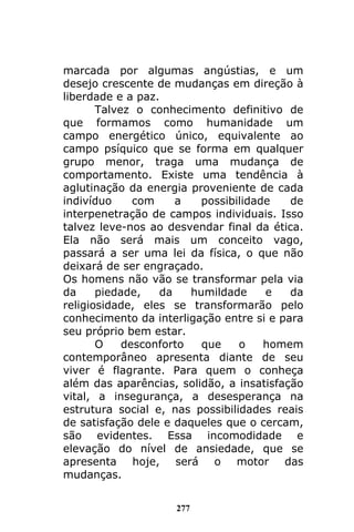 277
marcada por algumas angústias, e um
desejo crescente de mudanças em direção à
liberdade e a paz.
Talvez o conhecimento definitivo de
que formamos como humanidade um
campo energético único, equivalente ao
campo psíquico que se forma em qualquer
grupo menor, traga uma mudança de
comportamento. Existe uma tendência à
aglutinação da energia proveniente de cada
indivíduo com a possibilidade de
interpenetração de campos individuais. Isso
talvez leve-nos ao desvendar final da ética.
Ela não será mais um conceito vago,
passará a ser uma lei da física, o que não
deixará de ser engraçado.
Os homens não vão se transformar pela via
da piedade, da humildade e da
religiosidade, eles se transformarão pelo
conhecimento da interligação entre si e para
seu próprio bem estar.
O desconforto que o homem
contemporâneo apresenta diante de seu
viver é flagrante. Para quem o conheça
além das aparências, solidão, a insatisfação
vital, a insegurança, a desesperança na
estrutura social e, nas possibilidades reais
de satisfação dele e daqueles que o cercam,
são evidentes. Essa incomodidade e
elevação do nível de ansiedade, que se
apresenta hoje, será o motor das
mudanças.
 