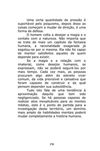 278
Uma certa quantidade de pressão é
suportável pelo psiquismo, depois disso as
coisas começam a mudar de direção, é uma
forma de defesa.
O homem volta a desejar a magia e o
contato com a natureza. Não importa que
se trate de mais um capítulo da fantasia
humana, a racionalidade exagerada já
esgotou-se por si mesma. Ela não foi capaz
de manter satisfeitos aqueles de quem
depende para existir.
Se a magia e a relação com o
imaterial, como desejos humanos, se
expressam, não se poderá segurá-los por
mais tempo. Cada vez mais, as pessoas
procuram algo além do estreito viver
comum, da vida previsível e cansativa que
foram capazes de construir e da qual
pensam depender sua subsistência.
Tudo isto fala de uma tendência à
aproximação daquilo que tem sido
negligenciado. Se há pessoas capazes de
realizar atos inexplicáveis para as mentes
médias, este é o ponto de partida para a
investigação deste território, um domínio
mais amplo de habilidades mentais poderá
mudar completamente a história humana.
 