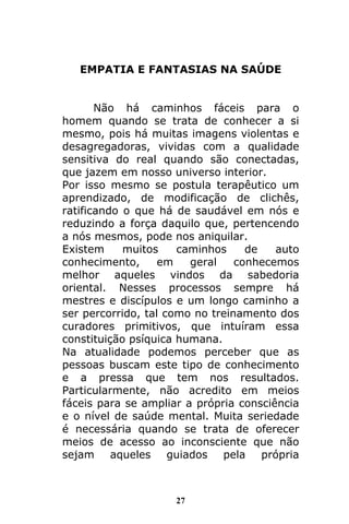27
EMPATIA E FANTASIAS NA SAÚDE
Não há caminhos fáceis para o
homem quando se trata de conhecer a si
mesmo, pois há muitas imagens violentas e
desagregadoras, vividas com a qualidade
sensitiva do real quando são conectadas,
que jazem em nosso universo interior.
Por isso mesmo se postula terapêutico um
aprendizado, de modificação de clichês,
ratificando o que há de saudável em nós e
reduzindo a força daquilo que, pertencendo
a nós mesmos, pode nos aniquilar.
Existem muitos caminhos de auto
conhecimento, em geral conhecemos
melhor aqueles vindos da sabedoria
oriental. Nesses processos sempre há
mestres e discípulos e um longo caminho a
ser percorrido, tal como no treinamento dos
curadores primitivos, que intuíram essa
constituição psíquica humana.
Na atualidade podemos perceber que as
pessoas buscam este tipo de conhecimento
e a pressa que tem nos resultados.
Particularmente, não acredito em meios
fáceis para se ampliar a própria consciência
e o nível de saúde mental. Muita seriedade
é necessária quando se trata de oferecer
meios de acesso ao inconsciente que não
sejam aqueles guiados pela própria
 