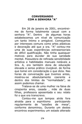 279
CONVERSANDO
COM A SENHORA “A”
Em 26 de janeiro de 2001, encontrei-
me de forma totalmente casual com a
senhora “A”. Dentro de algumas horas
estabelecemos um nível de comunicação
um tanto íntimo e amigável. Começamos
por interesses comuns como artes plásticas
e decoração até que a sra. “A” contou-me
uma de suas experiências extrasensoriais
de difícil qualificação. Não tinha quaisquer
motivos para duvidar de sua sanidade
mental. Possuidora de refinada sensibilidade
artística e habilidades manuais notáveis a
Sra. A, era também dona de educação
elevada e senso prático invejável. de forma
que tomei em consideração o que dizia. Nas
horas de conversação que tivemos antes,
mostrou-se absolutamente coerente e
dentro dos limites da “normalidade”, se
assim podemos chamar.
Tratava-se de uma mulher na faixa de
cinqüenta anos, casada , mãe de duas
filhas, professora aposentada e seu relato
foi o que ora transcrevo.
Contou-me que tempos atrás fora
atraída para o espiritismo participando
regularmente de “sessões de mesa”,
conforme denominou. Durante um destes
encontros experimentou um estado alterado
 