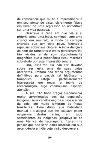 280
de consciência que muito a impressionou e
em seu ponto de vista, claramente falava
em favor de uma regressão ao acreditava
ser uma vida passada.
Descreve a cena em que via a si
própria como uma índia, seminua, com uma
criança em seu colo, à moda de carregar
crianças que tem este povo, fazendo-a
repousar sobre sua cintura. A índia dançava
ao som de tambores e estes pareceram-lhe
tão vívidos e de som absolutamente
magnético que a experiência ficou marcada
sobretudo por esta impressão sonora.
Ora, dizia-me ela não ter dúvidas
sobre ser esta uma de suas vidas
anteriores. Embora não tenha argumentos
definitivos para excluir tal hipótese, e
tampouco esteja particularmente
interessada em negar a teoria da
reencarnação, algo chamou-me especial
atenção.
A sra. “A” tinha traços fisionômicos
muito aproximados aos da população
indígena, seus cabelos negros e lisos e a cor
da pele, em muito lembram as índias
brasileiras. Além disso, sua habilidade
manual e a alegria que lhe causava poder
ocupar-se destas artes, em tudo
semelhantes às indígenas (ocupava-se de
uma técnica de tecelagem), fizeram-me
pensar que não seria difícil localizar em sua
ascendência a índia cuja visão descrevera.
 