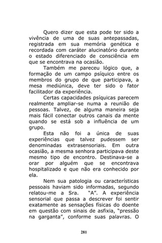 281
Quero dizer que esta pode ter sido a
vivência de uma de suas antepassadas,
registrada em sua memória genética e
recordada com caráter alucinatório durante
o estado diferenciado de consciência em
que se encontrava na ocasião.
Também me pareceu lógico que, a
formação de um campo psíquico entre os
membros do grupo de que participava, a
mesa mediúnica, deve ter sido o fator
facilitador da experiência.
Certas capacidades psíquicas parecem
realmente ampliar-se numa a reunião de
pessoas. Talvez, de alguma maneira seja
mais fácil conectar outros canais da mente
quando se está sob a influência de um
grupo.
Esta não foi a única de suas
experiências que talvez pudessem ser
denominadas extrasensoriais. Em outra
ocasião, a mesma senhora participava deste
mesmo tipo de encontro. Destinava-se a
orar por alguém que se encontrava
hospitalizado e que não era conhecido por
ela.
Nem sua patologia ou características
pessoais haviam sido informadas, segundo
relatou-me a Sra. “A”. A experiência
sensorial que passa a descrever foi sentir
exatamente as sensações físicas do doente
em questão com sinais de asfixia, “pressão
na garganta”, conforme suas palavras. O
 