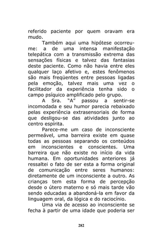 282
referido paciente por quem oravam era
mudo.
Também aqui uma hipótese ocorreu-
me: a de uma intensa manifestação
telepática com a transmissão extrema das
sensações físicas e talvez das fantasias
deste paciente. Como não havia entre eles
qualquer laço afetivo e, estes fenômenos
são mais freqüentes entre pessoas ligadas
pela emoção, talvez mais uma vez o
facilitador da experiência tenha sido o
campo psíquico amplificado pelo grupo.
A Sra. “A” passou a sentir-se
incomodada e seu humor parecia rebaixado
pelas experiência extrasensoriais de forma
que desligou-se das atividades junto ao
centro espírita.
Parece-me um caso de inconsciente
permeável, uma barreira existe em quase
todas as pessoas separando os conteúdos
em inconscientes e conscientes. Uma
barreira que não existe no início da vida
humana. Em oportunidades anteriores já
ressaltei o fato de ser esta a forma original
de comunicação entre seres humanos:
diretamente de um inconsciente a outro. As
crianças tem esta forma de percepção
desde o útero materno e só mais tarde vão
sendo educadas a abandoná-la em favor da
linguagem oral, da lógica e do raciocínio.
Uma via de acesso ao inconsciente se
fecha à partir de uma idade que poderia ser
 