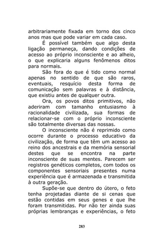 283
arbitrariamente fixada em torno dos cinco
anos mas que pode variar em cada caso.
É possível também que algo desta
ligação permaneça, dando condições de
acesso ao próprio inconsciente e ao alheio,
o que explicaria alguns fenômenos ditos
para normais.
São fora do que é tido como normal
apenas no sentido de que são raros,
eventuais, resquício desta forma de
comunicação sem palavras e à distância,
que existiu antes de qualquer outra.
Ora, os povos ditos primitivos, não
aderiram com tamanho entusiasmo à
racionalidade civilizada, sua formas de
relacionar-se com o próprio inconsciente
são totalmente diversas das nossas.
O inconsciente não é reprimido como
ocorre durante o processo educativo da
civilização, de forma que têm um acesso ao
reino dos ancestrais e da memória sensorial
destes que se encontra na parte
inconsciente de suas mentes. Parecem ser
registros genéticos completos, com todos os
componentes sensoriais presentes numa
experiência que é armazenada e transmitida
à outra geração.
Supõe-se que dentro do útero, o feto
tenha projetadas diante de si cenas que
estão contidas em seus genes e que lhe
foram transmitidas. Por não ter ainda suas
próprias lembranças e experiências, o feto
 