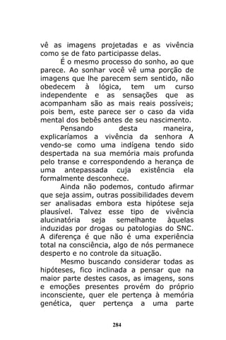 284
vê as imagens projetadas e as vivência
como se de fato participasse delas.
É o mesmo processo do sonho, ao que
parece. Ao sonhar você vê uma porção de
imagens que lhe parecem sem sentido, não
obedecem à lógica, tem um curso
independente e as sensações que as
acompanham são as mais reais possíveis;
pois bem, este parece ser o caso da vida
mental dos bebês antes de seu nascimento.
Pensando desta maneira,
explicaríamos a vivência da senhora A
vendo-se como uma indígena tendo sido
despertada na sua memória mais profunda
pelo transe e correspondendo a herança de
uma antepassada cuja existência ela
formalmente desconhece.
Ainda não podemos, contudo afirmar
que seja assim, outras possibilidades devem
ser analisadas embora esta hipótese seja
plausível. Talvez esse tipo de vivência
alucinatória seja semelhante àquelas
induzidas por drogas ou patologias do SNC.
A diferença é que não é uma experiência
total na consciência, algo de nós permanece
desperto e no controle da situação.
Mesmo buscando considerar todas as
hipóteses, fico inclinada a pensar que na
maior parte destes casos, as imagens, sons
e emoções presentes provém do próprio
inconsciente, quer ele pertença à memória
genética, quer pertença a uma parte
 