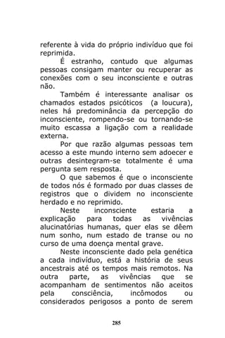285
referente à vida do próprio indivíduo que foi
reprimida.
É estranho, contudo que algumas
pessoas consigam manter ou recuperar as
conexões com o seu inconsciente e outras
não.
Também é interessante analisar os
chamados estados psicóticos (a loucura),
neles há predominância da percepção do
inconsciente, rompendo-se ou tornando-se
muito escassa a ligação com a realidade
externa.
Por que razão algumas pessoas tem
acesso a este mundo interno sem adoecer e
outras desintegram-se totalmente é uma
pergunta sem resposta.
O que sabemos é que o inconsciente
de todos nós é formado por duas classes de
registros que o dividem no inconsciente
herdado e no reprimido.
Neste inconsciente estaria a
explicação para todas as vivências
alucinatórias humanas, quer elas se dêem
num sonho, num estado de transe ou no
curso de uma doença mental grave.
Neste inconsciente dado pela genética
a cada indivíduo, está a história de seus
ancestrais até os tempos mais remotos. Na
outra parte, as vivências que se
acompanham de sentimentos não aceitos
pela consciência, incômodos ou
considerados perigosos a ponto de serem
 