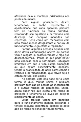 286
afastados dela e mantidos prisioneiros nos
porões da mente.
Para alguns pensadores destes
fenômenos, o sonho representa a
oportunidade que cada aparelho psíquico
tem de funcionar da forma primitiva,
recobrando seu equilíbrio e permitindo uma
descarga das energias mantidas sob
repressão. Seria como um reencontro com
uma forma menos desgastante e natural de
funcionamento, cujo efeito é reparador.
Porque algumas pessoas deixam uma
parte desta comunicação aberta ou porque
vem a resgatá-la posteriormente é algo que
desconhecemos. Pensa-se que pode haver
uma conexão com o sofrimento. Situações
limítrofes em que a vida esteja ameaçada
ou que sejam especialmente penosas,
teriam a propriedade de abrir estes canais e
restituir a permeabilidade, que talvez seja o
estado natural das coisas.
No entanto, esta não pode ser a única
forma já que, muitas seitas e religiões
praticam técnicas de acesso ao inconsciente
e à outras formas de percepção. Então,
acaba sugerindo que exista uma forma de
provocar o fenômeno ao invés de deixa-lo
simplesmente ao acaso.
Estas práticas visam um benefício
para o funcionamento mental, retirando a
tensão psíquica encontrada quando se deve
agir de forma racional por muito tempo.
 