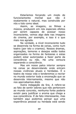 287
Estaríamos forçando um modo de
funcionamento mental que não é
exatamente o natural, mas construído por
nós e tido como ideal.
Assim, as imagens, os filmes a
música, produzem em nós especiais efeitos
por serem capazes de acessar nosso
inconsciente, vemos algo dele nas imagens
do cinema, por exemplo, e isso é o que
mais nos agrada.
Na verdade, a nível inconsciente tudo
se desenrola na forma de cenas, como num
teatro (por isto o criamos). Nossos dramas,
aspirações, temores e desejos estão todos
organizados na forma de fantasias e estas
podem estar autorizadas a fazer parte da
consciência ou não. Há uma censura
separando a consciência.
Mas em nosso palco interior sempre
há cenas se desenrolando onde entram
nossas vivências atuais e herdadas. É o
teatro da nossa vida e tenderemos a recriar
no mundo exterior toda a encenação que se
desenrola internamente, mesmo que não
nos apercebamos disto
Outra indagação da Sra. A refere-se
ao fato de sentir odores que não pertencem
ao mundo concreto, nenhuma fonte poderia
existir para justificar o aroma que chega a
sua consciência. É de fato interessante, mas
também aqui podemos pensar que uma
experiência pessoal ou herdada está sendo
 