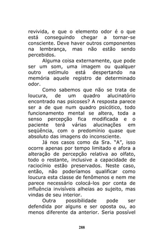 288
revivida, e que o elemento odor é o que
está conseguindo chegar a tornar-se
consciente. Deve haver outros componentes
na lembrança, mas não estão sendo
percebidos.
Alguma coisa externamente, que pode
ser um som, uma imagem ou qualquer
outro estímulo está despertando na
memória aquele registro de determinado
odor.
Como sabemos que não se trata de
loucura, de um quadro alucinatório
encontrado nas psicoses? A resposta parece
ser a de que num quadro psicótico, todo
funcionamento mental se altera, toda a
senso percepção fica modificada e o
paciente terá várias alucinações em
seqüência, com o predomínio quase que
absoluto das imagens do inconsciente.
Já nos casos como da Sra. “A”, isso
ocorre apenas por tempo limitado e afora a
alteração de percepção relativa ao olfato,
todo o restante, inclusive a capacidade de
raciocínio estão preservados. Neste caso,
então, não poderíamos qualificar como
loucura esta classe de fenômenos e nem me
parece necessário colocá-los por conta de
influência invisíveis alheias ao sujeito, mas
vindas de seu interior.
Outra possibilidade pode ser
defendida por alguns e ser oposta ou, ao
menos diferente da anterior. Seria possível
 