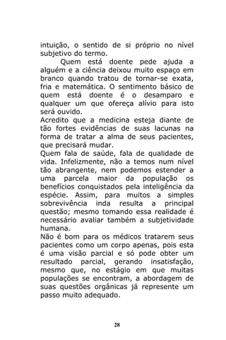 28
intuição, o sentido de si próprio no nível
subjetivo do termo.
Quem está doente pede ajuda a
alguém e a ciência deixou muito espaço em
branco quando tratou de tornar-se exata,
fria e matemática. O sentimento básico de
quem está doente é o desamparo e
qualquer um que ofereça alívio para isto
será ouvido.
Acredito que a medicina esteja diante de
tão fortes evidências de suas lacunas na
forma de tratar a alma de seus pacientes,
que precisará mudar.
Quem fala de saúde, fala de qualidade de
vida. Infelizmente, não a temos num nível
tão abrangente, nem podemos estender a
uma parcela maior da população os
benefícios conquistados pela inteligência da
espécie. Assim, para muitos a simples
sobrevivência inda resulta a principal
questão; mesmo tomando essa realidade é
necessário avaliar também a subjetividade
humana.
Não é bom para os médicos tratarem seus
pacientes como um corpo apenas, pois esta
é uma visão parcial e só pode obter um
resultado parcial, gerando insatisfação,
mesmo que, no estágio em que muitas
populações se encontram, a abordagem de
suas questões orgânicas já represente um
passo muito adequado.
 