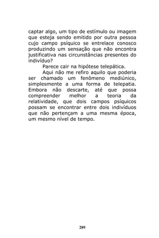 289
captar algo, um tipo de estímulo ou imagem
que esteja sendo emitido por outra pessoa
cujo campo psíquico se entrelace conosco
produzindo um sensação que não encontra
justificativa nas circunstâncias presentes do
indivíduo?
Parece cair na hipótese telepática.
Aqui não me refiro aquilo que poderia
ser chamado um fenômeno mediúnico,
simplesmente a uma forma de telepatia.
Embora não descarte, até que possa
compreender melhor a teoria da
relatividade, que dois campos psíquicos
possam se encontrar entre dois indivíduos
que não pertençam a uma mesma época,
um mesmo nível de tempo.
 