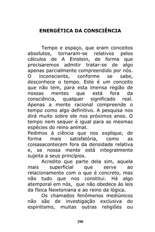 290
ENERGÉTICA DA CONSCIÊNCIA
Tempo e espaço, que eram conceitos
absolutos, tornaram-se relativos pelos
cálculos de A Einstein, de forma que
precisaremos admitir tratar-se de algo
apenas parcialmente compreendido por nós.
O inconsciente, conforme se sabe,
desconhece o tempo. Este é um conceito
que não tem, para esta imensa região de
nossas mentes que está fora da
consciência, qualquer significado real.
Apenas a mente racional compreende o
tempo como algo definitivo. A pesquisa nos
dirá muito sobre ele nos próximos anos. O
tempo nem sequer é igual para as mesmas
espécies do reino animal.
Pedimos à ciência que nos explique, de
forma mais satisfatória, como as
coisasacontecem fora da densidade relativa
e, se nossa mente está integralmente
sujeita a seus princípios.
Acredito que parte dela sim, aquela
mais superficial que serve ao
relacionamento com o que é concreto, mas
não tudo que nos constitui. Há algo
atemporal em nós, que não obedece às leis
da física Newtoniana e ao reino da lógica.
Os chamados fenômenos mediúnicos
não são de investigação exclusiva do
espiritismo, muitas outras religiões ou
 