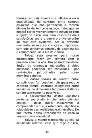 291
formas culturais admitem a influência ou a
possibilidade de contatos entre campos
psíquicos que não pertençam à mesma
dimensão de tempo e espaço. Isto, que só
poderá ser convenientemente estudado com
a ajuda da física, nos dará respostas mais
satisfatórias sobre o que é o universo além
do que está evidente. Até o presente
momento, só existem crenças ou hipóteses,
sem que tenhamos conseguido examiná-las
e compreendê-las à luz da ciência
Talvez seja possível para nosso
inconsciente fazer um contato com o
passado alheio a nós. Um passado herdado.
Então, as chamadas regressões à vidas
passadas poderiam ser explicadas por
revivências patrocinadas pela nossa
memória genética.
Se outras formas de contato entre
consciências for possível, ultrapassando o
conceito tempo, contatos telepáticos entre
indivíduos de dimensões temporais distintas
seriam teoricamente possíveis.
O esclarecimento destas questões
pertence sobretudo às chamadas ciências
exatas, pelas quais chegaremos a
compreender o que, exatamente, significa a
relatividade das realidades e dimensões. De
que forma nosso inconsciente se encaixa
nesses novos conceitos?
Talvez a mente transcenda as leis da
densidade relativa, essa que rege o físico,
 