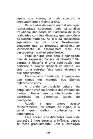 292
aquilo que vemos, o mais concreto e
imediatamente próximo a nós.
Os achados da saúde mental até aqui,
representada sobretudo pela psicanálise
freudiana, dão conta da existência de duas
realidades com leis diversas, que compõe o
psiquismo humano. As leis da consciência
eqüivalem às da física Newtoniana,
enquanto que os preceitos aplicáveis ao
inconsciente se assemelham mais aos
descobertos no nível subatômico.
Pode ser que esse seja o significado
final da expressão “nossa vã filosofia.” Vã,
porque a filosofia é uma construção que
pertence à porção racional da mente, ou
seja: uma estreita faixa onde vivemos e
que conhecemos.
Essa estreita freqüência, é aquela em
que temos nos mantido nos últimos
milhares de anos.
A grande contribuição cultural da
antigüidade está no domínio dos estados da
mente. Havia um conhecimento da
existência de diferentes canais de
percepção.
Aquele a que temos acesso
rotineiramente, no estado de vigília, é o
canal que melhor conhecemos e
dominamos.
Esse acesso aos diferentes canais de
captação é livre durante a infância, depois
se fecha gradualmente. Com a instalação
 