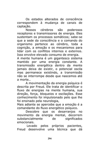 294
Os estados alterados de consciência
correspondem à mudança de canais de
captação.
Nossos cérebros são poderosos
receptores e transmissores de energia. Eles
sustentam os processos somáticos; sabe-se
que a sede da consciência e o comando do
organismo pertence ao cérebro, toda a
cognição, a emoção e os mecanismos para
lidar com os conflitos internos e externos.
Isso envolve elevado consumo de energia.
A mente humana é um gigantesco sistema
mantido por uma energia constante. A
transmissão energética dentro da mente
jamais deixa de existir, o potencial oscila
mas permanece existindo, a transmissão
não se interrompe desde que nascemos até
a morte..
A movimentação da energia psíquica é
descrita por Freud. Ele trata de identificar o
fluxo de energias na mente humana, sua
direção, força, bloqueios e oscilações. Esse
conhecimento foi impulsionado pelo que lhe
foi ensinado pela neurologia,
Mais adiante se apercebe que a emoção é a
comandante do fluxo energético psíquico.
Descobre que os desarranjos no
movimento da energia mental, decorrem
substancialmente de significados
emocionais.
Levado pelos próprios pacientes,
Freud desenvolve uma técnica que dá
 