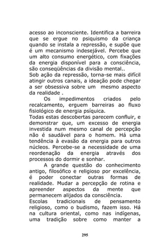 295
acesso ao inconsciente. Identifica a barreira
que se ergue no psiquismo da criança
quando se instala a repressão, e supõe que
é um mecanismo indesejável. Percebe que
um alto consumo energético, com fixações
da energia disponível para a consciência,
são conseqüências da divisão mental..
Sob ação da repressão, torna-se mais difícil
atingir outros canais, a ideação pode chegar
a ser obsessiva sobre um mesmo aspecto
da realidade .
Os impedimentos criados pelo
recalcamento, erguem barreiras ao fluxo
fisiológico de energia psíquica.
Todas estas descobertas parecem confluir, e
demonstrar que, um excesso de energia
investida num mesmo canal de percepção
não é saudável para o homem. Há uma
tendência à evasão da energia para outros
núcleos. Percebe-se a necessidade de uma
reordenação da energia através dos
processos do dormir e sonhar.
A grande questão do conhecimento
antigo, filosófico e religioso por excelência,
é poder conectar outras formas de
realidade. Mudar a percepção de rotina e
apreender aspectos da mente que
permanecem alijados da consciência.
Escolas tradicionais de pensamento
religioso, como o budismo, fazem isso. Há
na cultura oriental, como nas indígenas,
uma tradição sobre como manter a
 