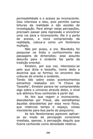 296
permeabilidade e o acesso ao inconsciente.
Isso interessa a eles, pois permite outras
leituras da realidade e são escolas de
investigação. Para atingir estas percepções,
precisam passar pela repressão e encontrar
uma via para o inconsciente. Ele é a porta
de acesso, a nova compreensão da
realidade, coloca-a como um fenômeno
múltiplo.
Não por acaso, a sra. Blavatsky foi
pesquisar na Índia o conhecimento das
passagens de dimensões; esse assunto
absurdo para o ocidente faz parte da
tradição oriental.
Einstein, por sua vez, interessou-se
pelo que dizia a teosofia, nome dado a
doutrina que se formou no encontro das
culturas do oriente e ocidente.
Tendo lido sobre esses acontecimentos
estranhos relatados em “A Chave da
Teosofia”, Einstein parece ter compreendido
algo sobre o universo através deles, o nível
sub atômico ficou conhecido à partir daí.
As leis que regem o inconsciente,
descobertas por Freud, são semelhantes
àquelas descobertas por essa nova física,
que relativiza tempo e espaço, coisas
inexistente para boa parte do psiquismo.
As leis Newtonianas parecem aplicar-
se ao modo de percepção consciente
imediata, apenas; à percepção daquilo que
ficaria conhecido como densidade relativa.
 