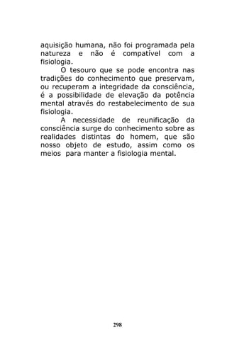 298
aquisição humana, não foi programada pela
natureza e não é compatível com a
fisiologia.
O tesouro que se pode encontra nas
tradições do conhecimento que preservam,
ou recuperam a integridade da consciência,
é a possibilidade de elevação da potência
mental através do restabelecimento de sua
fisiologia.
A necessidade de reunificação da
consciência surge do conhecimento sobre as
realidades distintas do homem, que são
nosso objeto de estudo, assim como os
meios para manter a fisiologia mental.
 