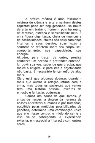 29
A prática médica é uma fascinante
mistura de ciência e arte e nenhum destes
aspectos pode ser negligenciado. Há muito
de arte em tratar o homem, pois há muito
de fantasia, estética e sensibilidade nele. É
uma figura gigantesca, cheia de nuances e
de possibilidades. Muitos são seus caminhos
internos e seus desvios, suas luzes e
sombras se refletem sobre seu corpo, seu
comportamento, sua capacidade, sua
energia.
Alguém, para tratar de outro, precisa
conhecer um oceano e pretender entendê-
lo, ouvir sua voz, saber de que precisa, que
males o afligem, e para isto a objetividade
não basta, é necessário lançar mão de algo
mais.
Claro está que algumas doenças guardam
mais que outras a relação intima com a
alma, mas todos os pacientes que vemos
tem uma história pessoal, eventos de
emoção e fantasias poderosas.
Somos um pouco do que somos, já
antes de nascer: a síntese da herança de
nossos ancestrais humanos e pré humanos,
escolhida pelas múltiplas possibilidades da
genética, determina uma combinação única
que é o nosso centro, o miolo do ser e a
isso vai-se sobrepondo a experiência
externa, em especial a interação com outros
seres.
 