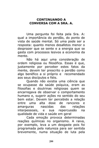 299
CONTINUANDO A
CONVERSA COM A SRA. A.
Uma pergunta foi feita pela Sra. A:
qual a importância do perdão, do ponto de
vista de saúde mental. Só uma pode ser a
resposta: quanto menos desafetos menor o
desprazer que se sente e a energia que se
gasta com processos lesivos a economia da
mente.
Não há aqui uma consideração de
ordem religiosa ou filosófica. Essas é que,
justamente por perceber estes fatos da
mente, devem ter prescrito o perdão como
algo benéfico a si próprio e recomendado
aos seus discípulos e fiéis.
Quando não existia uma ciência que
se ocupasse da saúde psíquica, eram as
filosofias e doutrinas religiosas quem se
encarregava de observar o comportamento
humano e, sugerir ações no sentido do seu
bem estar. Devem ter percebido a relação
entre uma alta dose de rancores e
amarguras nascidas das relações
interpessoais, e sua repercussão na
qualidade de vida e saúde em geral
Cada emoção provoca determinadas
reações químicas no organismo. A raiva,
por exemplo, leva a um desgaste pois foi
programada pela natureza para ser sentida
brevemente, numa situação de luta pela
 