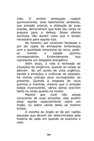 300
vida. O animal ameaçado reagirá
quimicamente, seus batimentos cardíacos,
sua pressão arterial, a dilatação de suas
pupilas, demonstram que todo seu corpo se
prepara para a defesa. Esses efeitos
químicos não duram mais que o tempo
necessário para aquela luta.
No homem, por existirem fantasias e
por ser capaz de armazenar lembranças
com a qualidade emocional da raiva, pode-
se manter o estado químico
correspondente. Evidentemente isso
representa um desgaste energético.
Além disso, a vida é recheada de
situações de exigência, quando as coisas se
alteram de um ponto de vista orgânico,
devido à emoções e vivências do passado,
há menos energia para corresponder ao
presente. Quando a resposta de raiva
química é mantida, mesmo que a emoção
esteja inconsciente, vários danos ocorrem
tanto no corpo quanto na mente.
Mesmo que você não esteja
consciente de suas emoções, elas podem
estar agindo especialmente sobre um
órgão, ou sobre vários deles ao mesmo
tempo.
A escolha do órgão se dá por razões
pessoais que devem ser determinadas pela
história de cada um quando se examina o
caso.
 