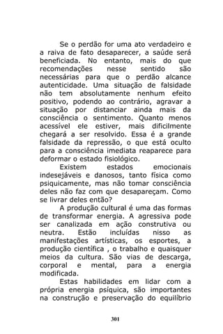 301
Se o perdão for uma ato verdadeiro e
a raiva de fato desaparecer, a saúde será
beneficiada. No entanto, mais do que
recomendações nesse sentido são
necessárias para que o perdão alcance
autenticidade. Uma situação de falsidade
não tem absolutamente nenhum efeito
positivo, podendo ao contrário, agravar a
situação por distanciar ainda mais da
consciência o sentimento. Quanto menos
acessível ele estiver, mais dificilmente
chegará a ser resolvido. Essa é a grande
falsidade da repressão, o que está oculto
para a consciência imediata reaparece para
deformar o estado fisiológico.
Existem estados emocionais
indesejáveis e danosos, tanto física como
psiquicamente, mas não tomar consciência
deles não faz com que desapareçam. Como
se livrar deles então?
A produção cultural é uma das formas
de transformar energia. A agressiva pode
ser canalizada em ação construtiva ou
neutra. Estão incluídas nisso as
manifestações artísticas, os esportes, a
produção científica , o trabalho e quaisquer
meios da cultura. São vias de descarga,
corporal e mental, para a energia
modificada.
Estas habilidades em lidar com a
própria energia psíquica, são importantes
na construção e preservação do equilíbrio
 