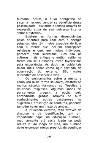 302
humano. Assim, o fluxo energético no
sistema nervoso central se beneficia dessa
possibilidade, aliviando a tensão através da
expressão ativa de seu universo interior
sobre o exterior..
Existem as formas desenvolvidas
pelos orientais para lidar com a energia
psíquica; eles têm meios especiais de lidar
com a mente que incluem concepções
religiosas e que, em muitos indivíduos,
parecem bem sucedidas. Eles são as
culturas mais antigas e então, estão na
frente em seus estudos, estão favorecidos
pela experiência. As doutrinas ocidentais
falam mais sobre como agir partindo da
observação do externo. São meios
diferentes de observar a vida.
Os ensinamentos sobre a mente e
como usá-la de forma saudável, existem há
muitos séculos formando as filosofias e
doutrinas religiosas. Algumas linhas de
pensamento pregam a opção pelo
aprendizado gradual através do auto
conhecimento; outras baseiam-se na
sugestão e prescrição de condutas, podendo
também haver um misto de ambas.
A influência externa, feita através do
discurso e da identificação, tem um
importante papel na educação humana,
mas somente até certa idade se pode
realizá-la. Ao longo da vida, um humano
deve encontrar meios próprios de continuar
 