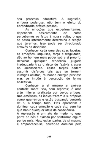 303
seu processo educativo. A sugestão,
embora poderosa, não tem o efeito do
aprendizado prático pessoal.
As emoções que experimentamos,
dependem basicamente de como
percebemos os fatos à nossa volta; o que
se passa internamente determina a reação
que teremos, isso pode ser direcionado
através da disciplina.
Conhecer cada uma das suas facetas,
as emoções, impulsos, força e fragilidade,
dão ao homem mais poder sobre si próprio.
Recalcar qualquer tendência julgada
inadequada traz o risco de fazê-la crescer
no inconsciente. Essas forças podem
assumir disfarces tais que se tornem
inimigos ocultos, roubando energia preciosa
elas se impõe à percepção de forma
obsessiva.
Conhecer a si mesmo e exercer
controle sobre isso, sem reprimir, é uma
arte milenar praticada por povos antigos.
Nas Américas, os índios tratam a si próprios
como guerreiros e estão buscando controle
de si o tempo todo. Eles aprendem a
dominar cada emoção e cada ato, sem ter
que banir qualquer idéia da consciência.
A repressão é um ato de medo no qual
parte de nós é exilada por sentirmos algum
perigo nela. Mas, exilar partes de si mesmo
é empobrecer-se, deixar-se dominar pelo
 