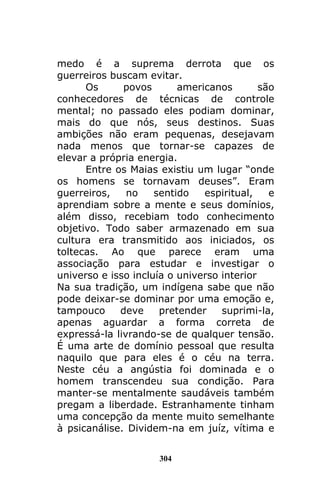 304
medo é a suprema derrota que os
guerreiros buscam evitar.
Os povos americanos são
conhecedores de técnicas de controle
mental; no passado eles podiam dominar,
mais do que nós, seus destinos. Suas
ambições não eram pequenas, desejavam
nada menos que tornar-se capazes de
elevar a própria energia.
Entre os Maias existiu um lugar “onde
os homens se tornavam deuses”. Eram
guerreiros, no sentido espiritual, e
aprendiam sobre a mente e seus domínios,
além disso, recebiam todo conhecimento
objetivo. Todo saber armazenado em sua
cultura era transmitido aos iniciados, os
toltecas. Ao que parece eram uma
associação para estudar e investigar o
universo e isso incluía o universo interior
Na sua tradição, um indígena sabe que não
pode deixar-se dominar por uma emoção e,
tampouco deve pretender suprimi-la,
apenas aguardar a forma correta de
expressá-la livrando-se de qualquer tensão.
É uma arte de domínio pessoal que resulta
naquilo que para eles é o céu na terra.
Neste céu a angústia foi dominada e o
homem transcendeu sua condição. Para
manter-se mentalmente saudáveis também
pregam a liberdade. Estranhamente tinham
uma concepção da mente muito semelhante
à psicanálise. Dividem-na em juíz, vítima e
 