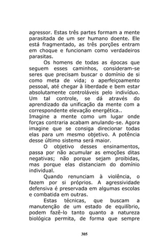305
agressor. Estas três partes formam a mente
parasitada de um ser humano doente. Ele
está fragmentado, as três porções entram
em choque e funcionam como verdadeiros
parasitas.
Os homens de todas as épocas que
seguem esses caminhos, consideram-se
seres que precisam buscar o domínio de si
como meta de vida; o aperfeiçoamento
pessoal, até chegar à liberdade e bem estar
absolutamente controláveis pelo indivíduo.
Um tal controle, se dá através do
aprendizado da unificação da mente com a
correspondente elevação energética..
Imagine a mente como um lugar onde
forças contraria acabam anulando-se. Agora
imagine que se consiga direcionar todas
elas para um mesmo objetivo. A potência
desse último sistema será maior.
O objetivo desses ensinamentos,
passa por não acumular as emoções ditas
negativas; não porque sejam proibidas,
mas porque elas distanciam do domínio
individual.
Quando renunciam à violência, o
fazem por si próprios. A agressividade
defensiva é preservada em algumas escolas
e combatida em outras.
Estas técnicas, que buscam a
manutenção de um estado de equilíbrio,
podem fazê-lo tanto quanto a natureza
biológica permita, de forma que sempre
 