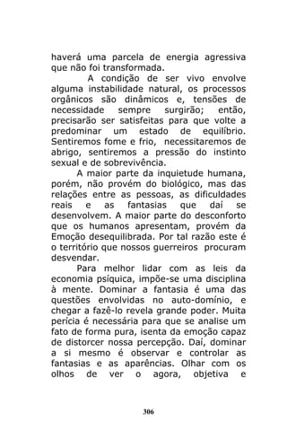 306
haverá uma parcela de energia agressiva
que não foi transformada.
A condição de ser vivo envolve
alguma instabilidade natural, os processos
orgânicos são dinâmicos e, tensões de
necessidade sempre surgirão; então,
precisarão ser satisfeitas para que volte a
predominar um estado de equilíbrio.
Sentiremos fome e frio, necessitaremos de
abrigo, sentiremos a pressão do instinto
sexual e de sobrevivência.
A maior parte da inquietude humana,
porém, não provém do biológico, mas das
relações entre as pessoas, as dificuldades
reais e as fantasias que daí se
desenvolvem. A maior parte do desconforto
que os humanos apresentam, provém da
Emoção desequilibrada. Por tal razão este é
o território que nossos guerreiros procuram
desvendar.
Para melhor lidar com as leis da
economia psíquica, impõe-se uma disciplina
à mente. Dominar a fantasia é uma das
questões envolvidas no auto-domínio, e
chegar a fazê-lo revela grande poder. Muita
perícia é necessária para que se analise um
fato de forma pura, isenta da emoção capaz
de distorcer nossa percepção. Daí, dominar
a si mesmo é observar e controlar as
fantasias e as aparências. Olhar com os
olhos de ver o agora, objetiva e
 